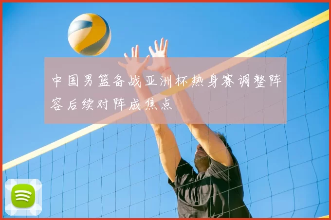 中国男篮备战亚洲杯热身赛调整阵容后续对阵成焦点