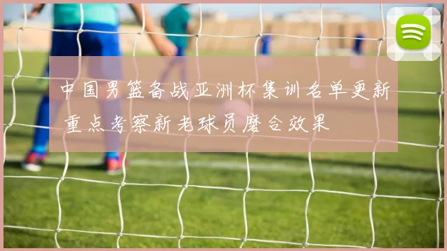 中国男篮备战亚洲杯集训名单更新 重点考察新老球员磨合效果