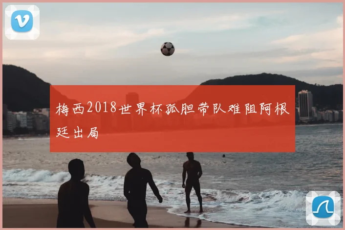 梅西2018世界杯孤胆带队难阻阿根廷出局
