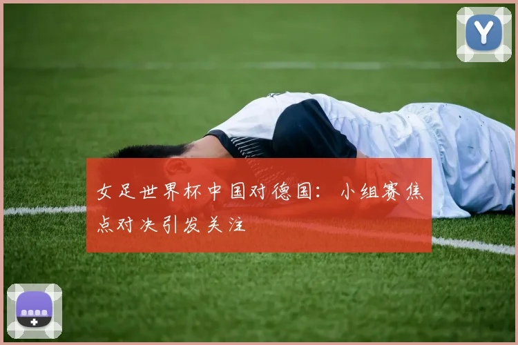 女足世界杯中国对德国:小组赛焦点对决引发关注