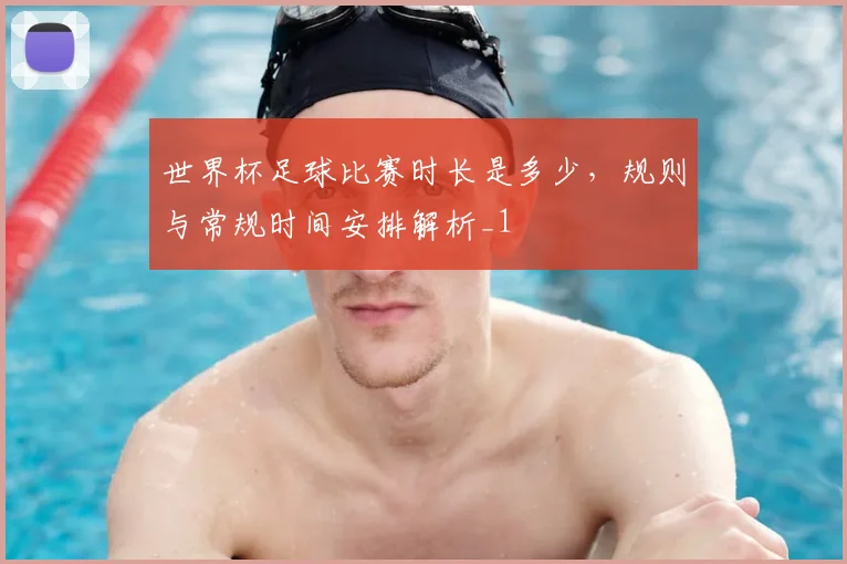 世界杯足球比赛时长是多少，规则与常规时间安排解析_1
