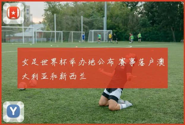 女足世界杯举办地公布 赛事落户澳大利亚和新西兰