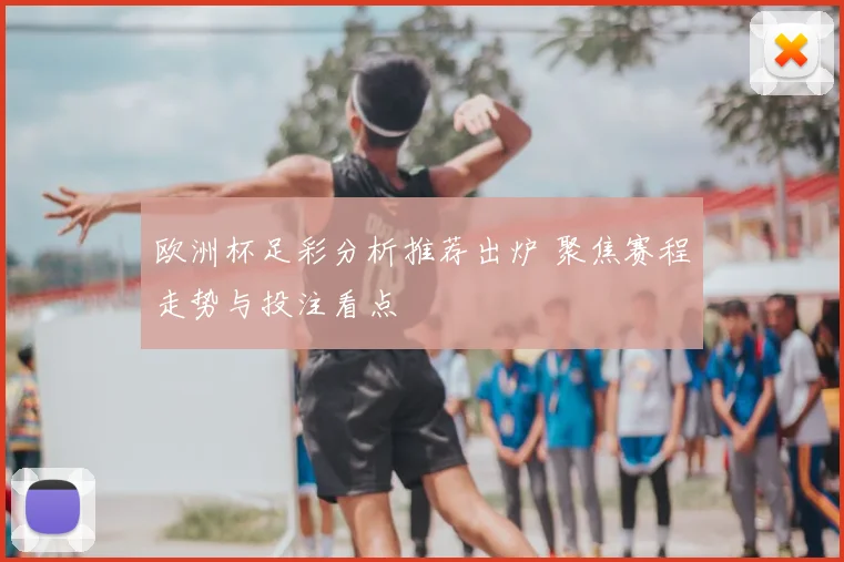 欧洲杯足彩分析推荐出炉 聚焦赛程走势与投注看点
