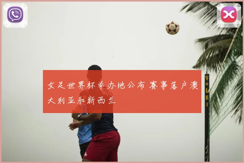 女足世界杯举办地公布 赛事落户澳大利亚和新西兰