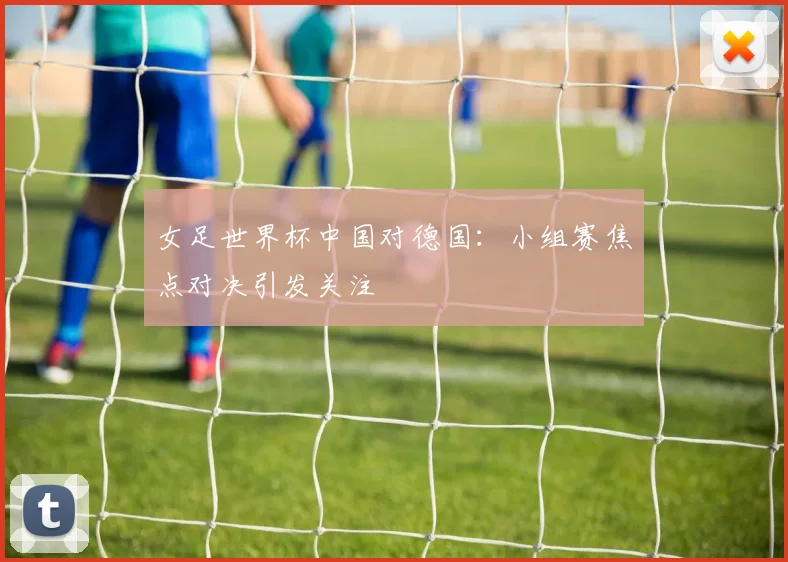 女足世界杯中国对德国:小组赛焦点对决引发关注