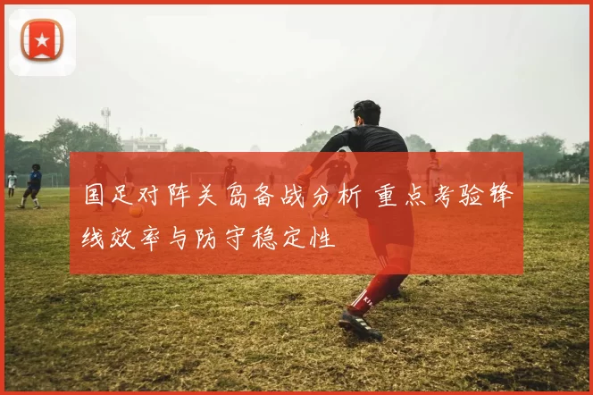 国足对阵关岛备战分析 重点考验锋线效率与防守稳定性
