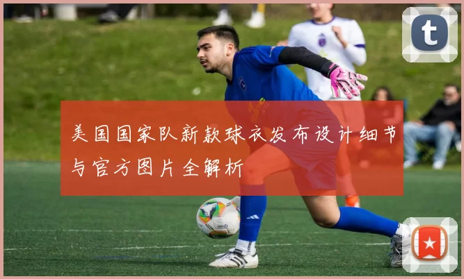 美国国家队新款球衣发布设计细节与官方图片全解析
