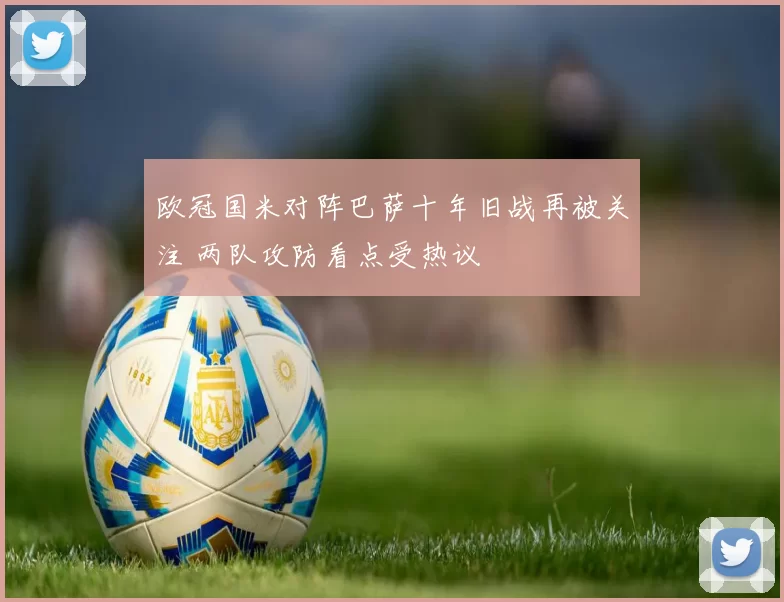 欧冠国米对阵巴萨十年旧战再被关注 两队攻防看点受热议