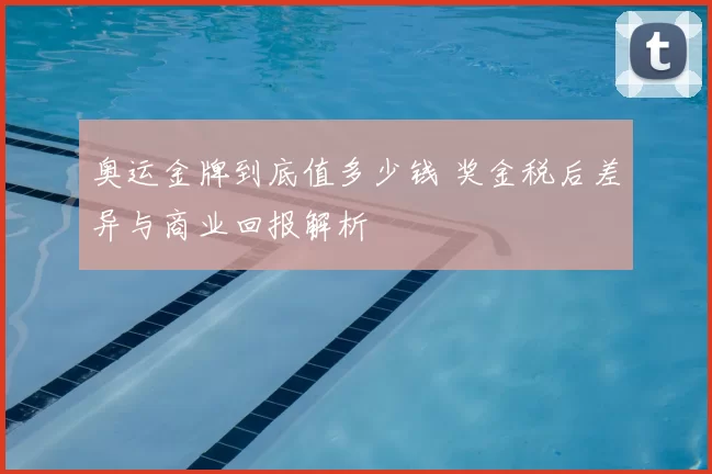 奥运金牌到底值多少钱 奖金税后差异与商业回报解析