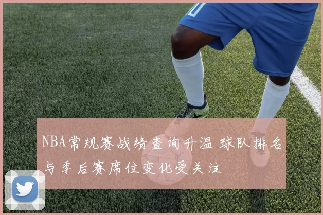NBA常规赛战绩查询升温 球队排名与季后赛席位变化受关注