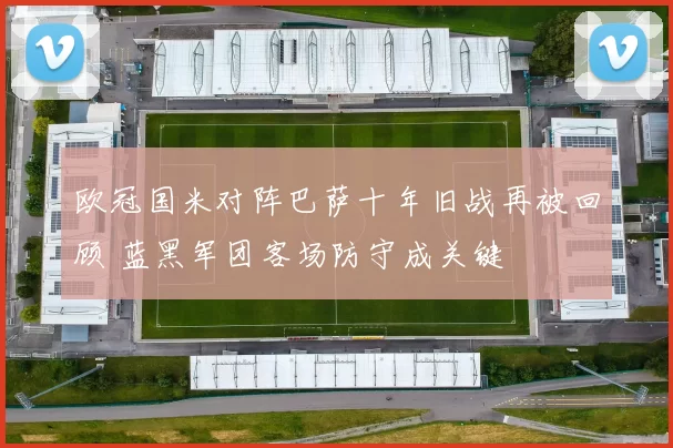 欧冠国米对阵巴萨十年旧战再被回顾 蓝黑军团客场防守成关键