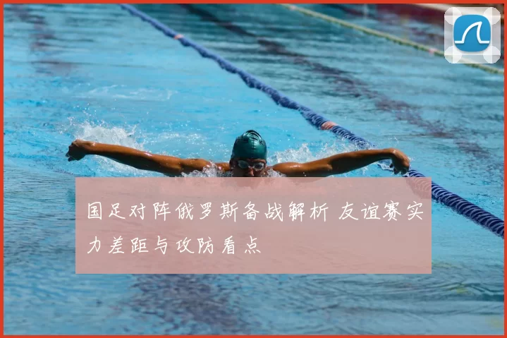 国足对阵俄罗斯备战解析 友谊赛实力差距与攻防看点