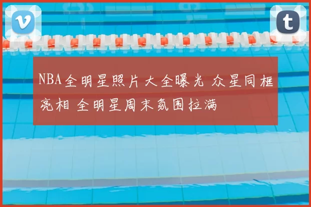 NBA全明星照片大全曝光 众星同框亮相 全明星周末氛围拉满