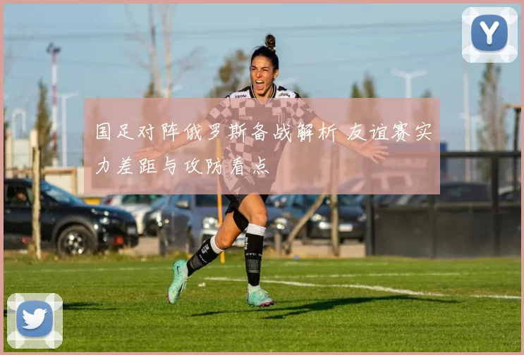 国足对阵俄罗斯备战解析 友谊赛实力差距与攻防看点