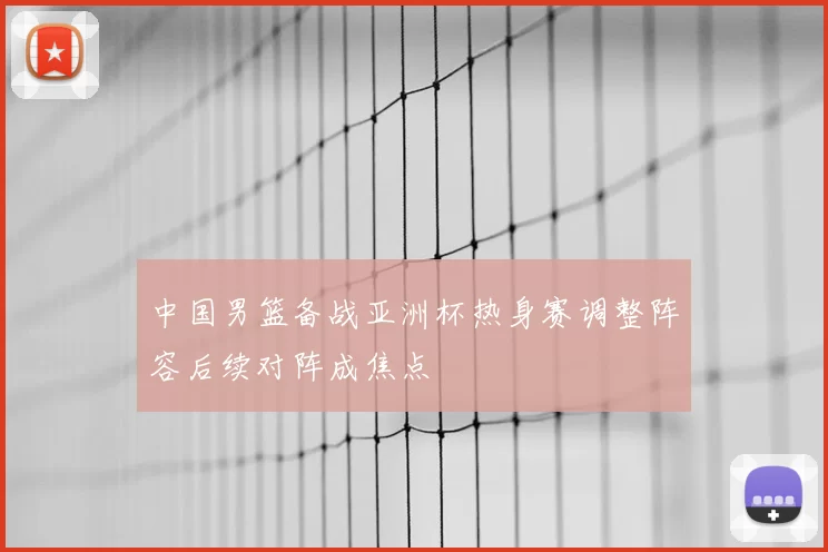 中国男篮备战亚洲杯热身赛调整阵容后续对阵成焦点